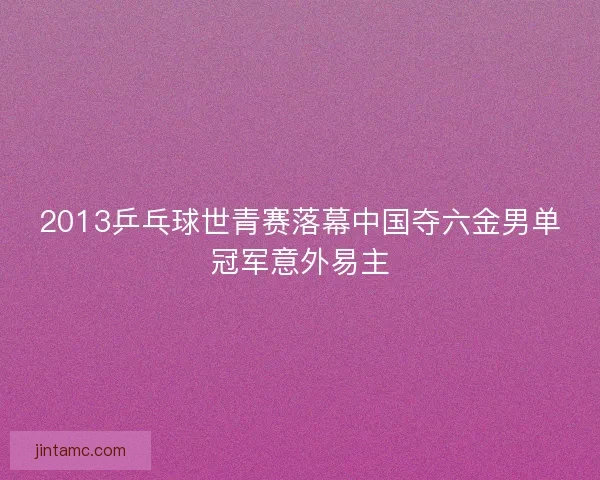 2013乒乓球世青赛落幕中国夺六金男单冠军意外易主