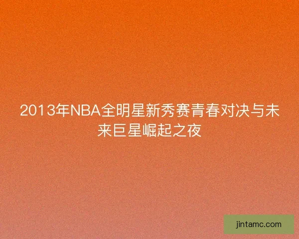 2013年NBA全明星新秀赛青春对决与未来巨星崛起之夜