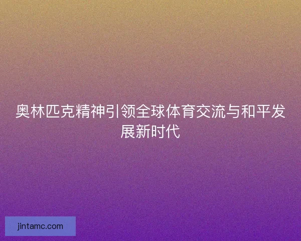 奥林匹克精神引领全球体育交流与和平发展新时代