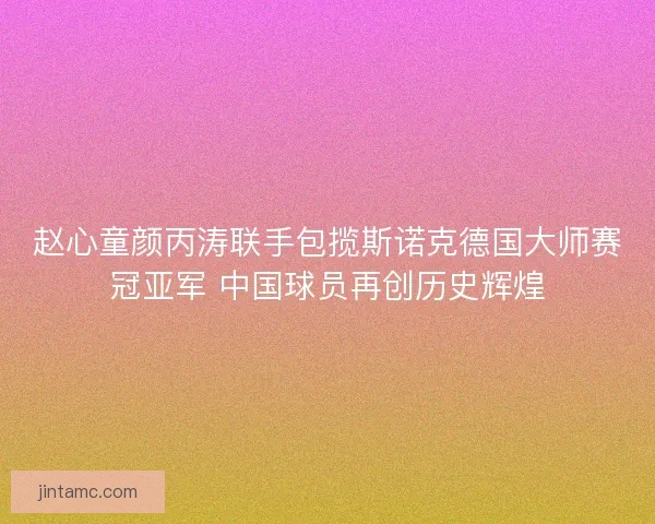 赵心童颜丙涛联手包揽斯诺克德国大师赛冠亚军 中国球员再创历史辉煌