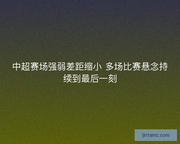 中超赛场强弱差距缩小 多场比赛悬念持续到最后一刻