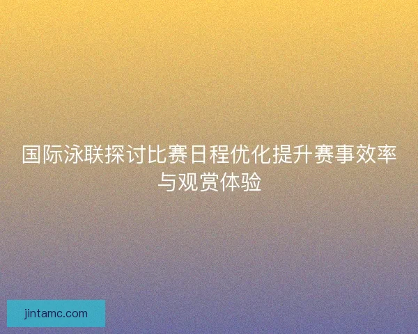 国际泳联探讨比赛日程优化提升赛事效率与观赏体验