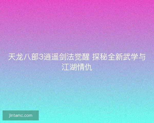 天龙八部3逍遥剑法觉醒 探秘全新武学与江湖情仇