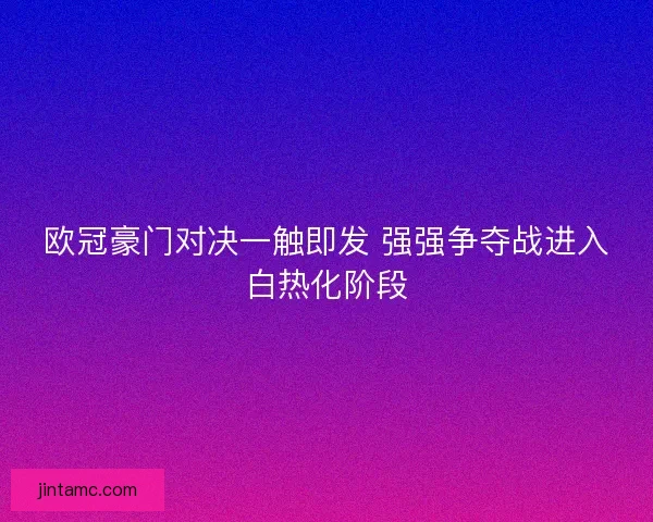 欧冠豪门对决一触即发 强强争夺战进入白热化阶段