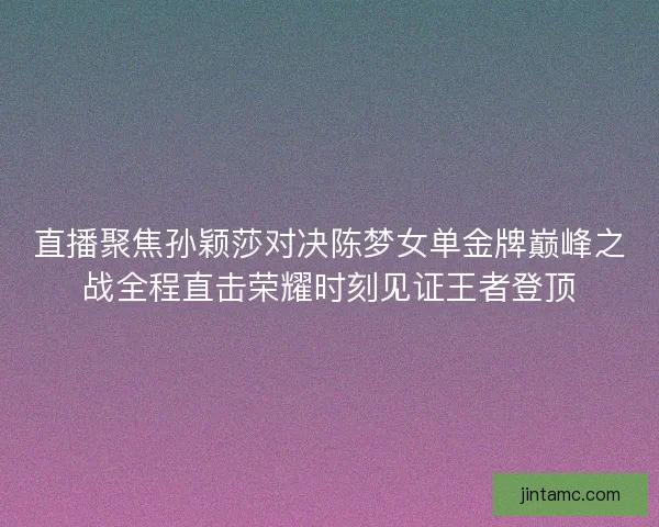 直播聚焦孙颖莎对决陈梦女单金牌巅峰之战全程直击荣耀时刻见证王者登顶