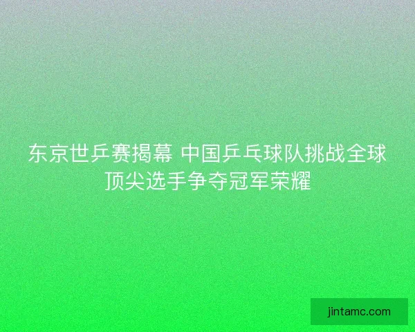 东京世乒赛揭幕 中国乒乓球队挑战全球顶尖选手争夺冠军荣耀