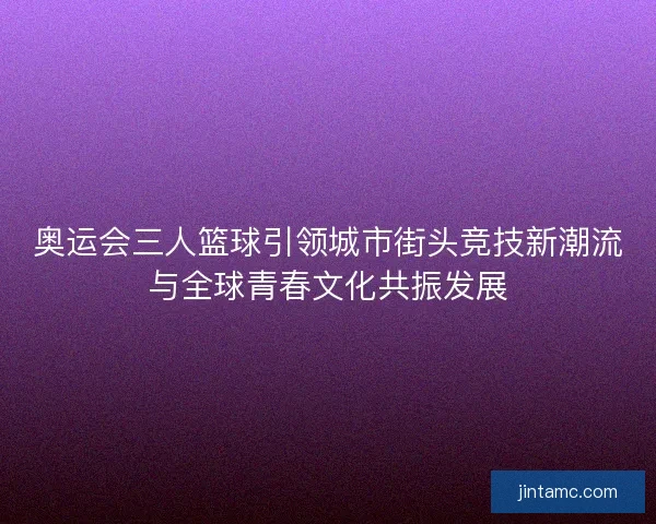 奥运会三人篮球引领城市街头竞技新潮流与全球青春文化共振发展