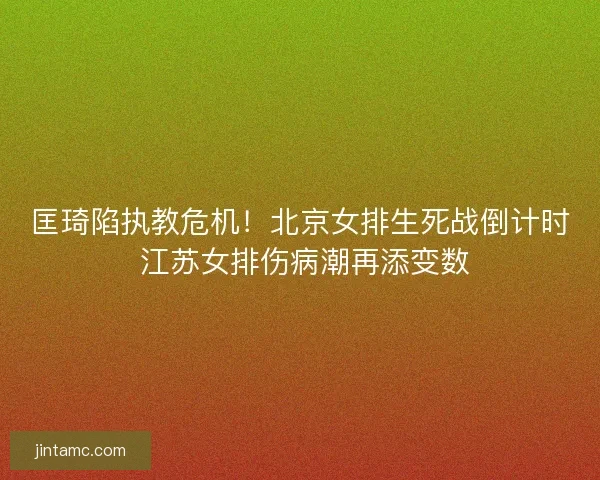 匡琦陷执教危机！北京女排生死战倒计时 江苏女排伤病潮再添变数