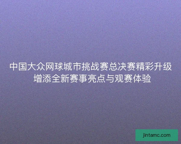 中国大众网球城市挑战赛总决赛精彩升级 增添全新赛事亮点与观赛体验