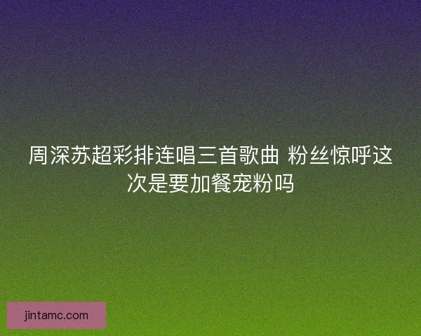 周深苏超彩排连唱三首歌曲 粉丝惊呼这次是要加餐宠粉吗