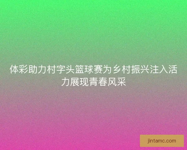 体彩助力村字头篮球赛为乡村振兴注入活力展现青春风采