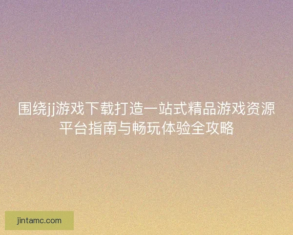 围绕jj游戏下载打造一站式精品游戏资源平台指南与畅玩体验全攻略
